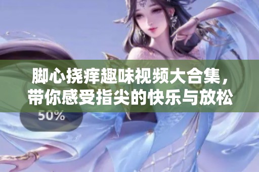 脚心挠痒趣味视频大合集，带你感受指尖的快乐与放松