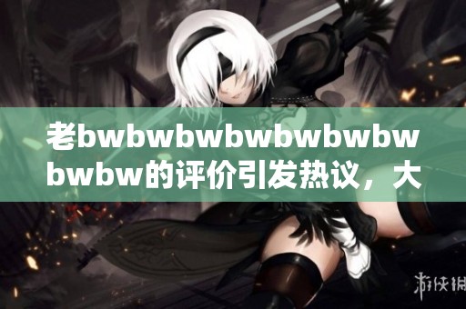 老bwbwbwbwbwbwbwbwbw的评价引发热议，大家怎么看待这部作品的真实价值呢