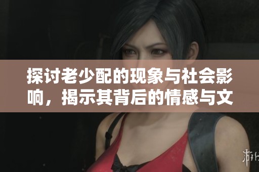 探讨老少配的现象与社会影响，揭示其背后的情感与文化交融