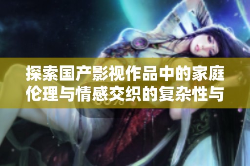 探索国产影视作品中的家庭伦理与情感交织的复杂性与多样性