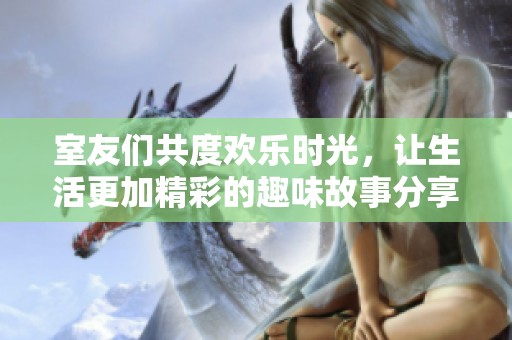 室友们共度欢乐时光，让生活更加精彩的趣味故事分享