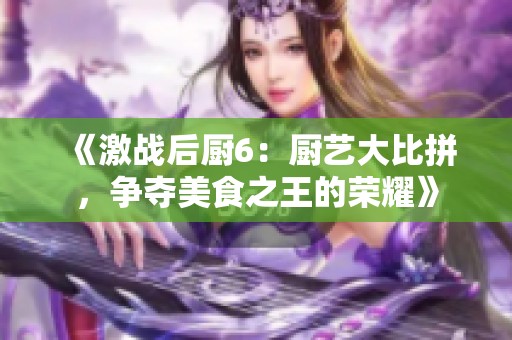 《激战后厨6：厨艺大比拼，争夺美食之王的荣耀》