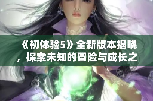 《初体验5》全新版本揭晓，探索未知的冒险与成长之旅即将开启