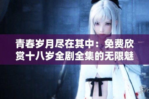 青春岁月尽在其中：免费欣赏十八岁全剧全集的无限魅力