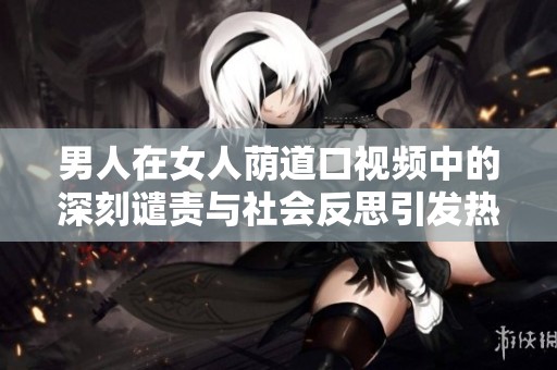 男人在女人荫道口视频中的深刻谴责与社会反思引发热议