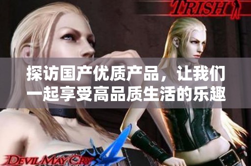 探访国产优质产品，让我们一起享受高品质生活的乐趣与魅力