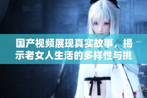 国产视频展现真实故事，揭示老女人生活的多样性与挑战