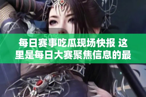 每日赛事吃瓜现场快报 这里是每日大赛聚焦信息的最佳汇聚地