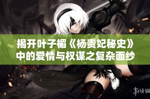 揭开叶子楣《杨贵妃秘史》中的爱情与权谋之复杂面纱