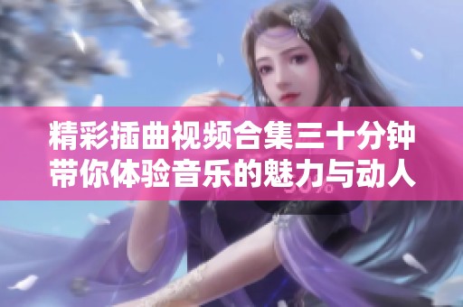 精彩插曲视频合集三十分钟带你体验音乐的魅力与动人时刻