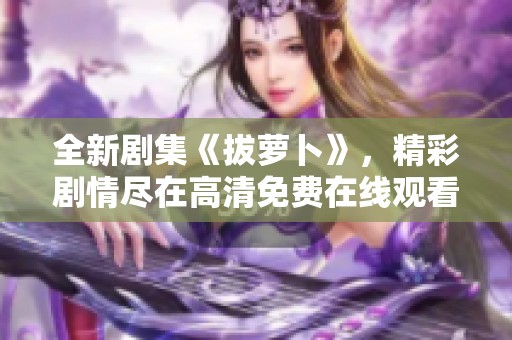 全新剧集《拔萝卜》，精彩剧情尽在高清免费在线观看！