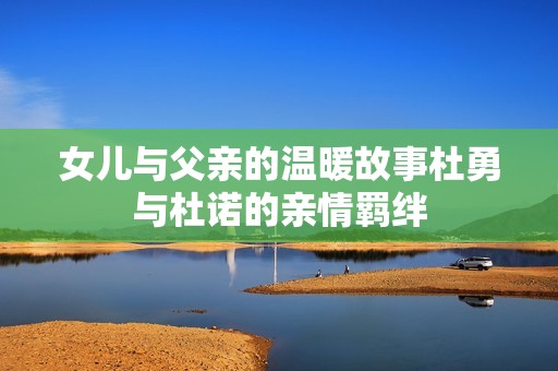 女儿与父亲的温暖故事杜勇与杜诺的亲情羁绊
