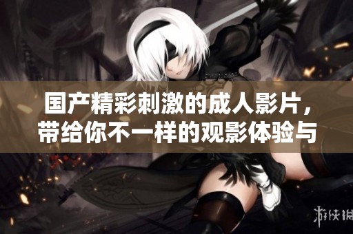 国产精彩刺激的成人影片，带给你不一样的观影体验与畅爽享受