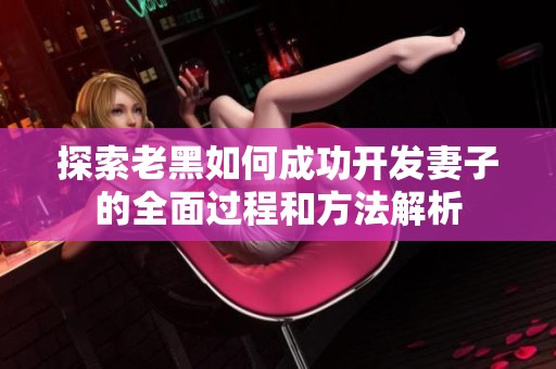 探索老黑如何成功开发妻子的全面过程和方法解析
