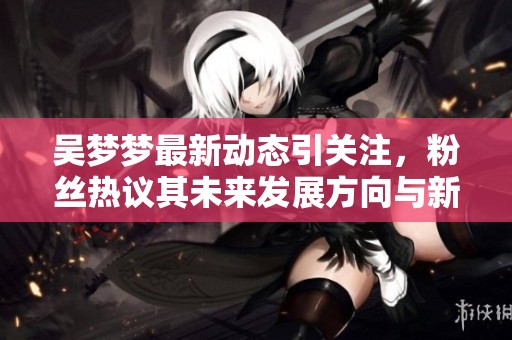 吴梦梦最新动态引关注，粉丝热议其未来发展方向与新作品计划