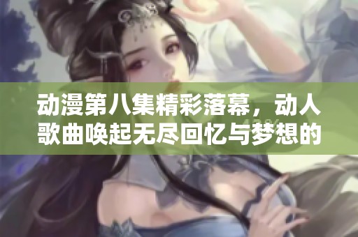 动漫第八集精彩落幕，动人歌曲唤起无尽回忆与梦想的追寻