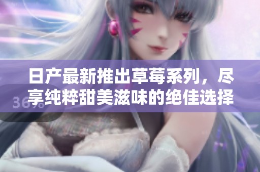 日产最新推出草莓系列，尽享纯粹甜美滋味的绝佳选择