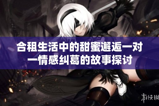 合租生活中的甜蜜邂逅一对一情感纠葛的故事探讨