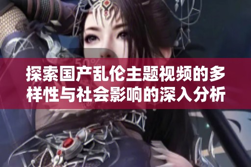 探索国产乱伦主题视频的多样性与社会影响的深入分析