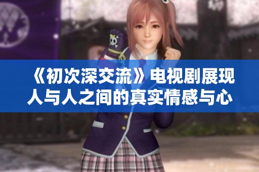 《初次深交流》电视剧展现人与人之间的真实情感与心灵碰撞