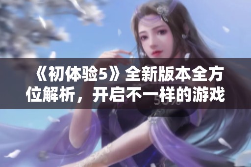 《初体验5》全新版本全方位解析，开启不一样的游戏探索之旅