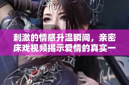 刺激的情感升温瞬间，亲密床戏视频揭示爱情的真实一面