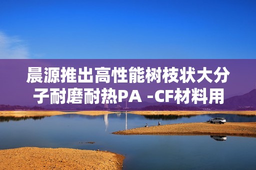 晨源推出高性能树枝状大分子耐磨耐热PA -CF材料用于3D打印技术