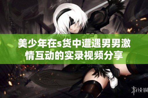 美少年在s货中遭遇男男激情互动的实录视频分享