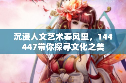 沉浸人文艺术春风里，144447带你探寻文化之美