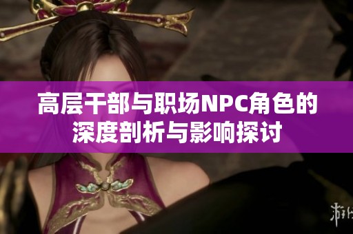 高层干部与职场NPC角色的深度剖析与影响探讨