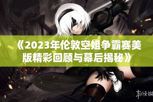 《2023年伦敦空姐争霸赛美版精彩回顾与幕后揭秘》