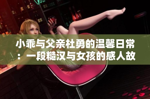 小乖与父亲杜勇的温馨日常：一段糙汉与女孩的感人故事