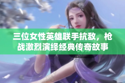 三位女性英雄联手抗敌，枪战激烈演绎经典传奇故事