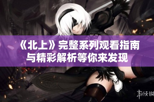 《北上》完整系列观看指南与精彩解析等你来发现