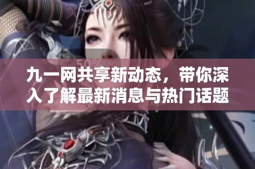 九一网共享新动态，带你深入了解最新消息与热门话题