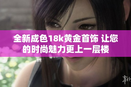 全新成色18k黄金首饰 让您的时尚魅力更上一层楼