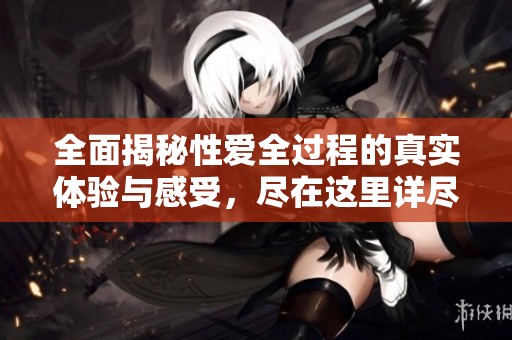 全面揭秘性爱全过程的真实体验与感受，尽在这里详尽呈现