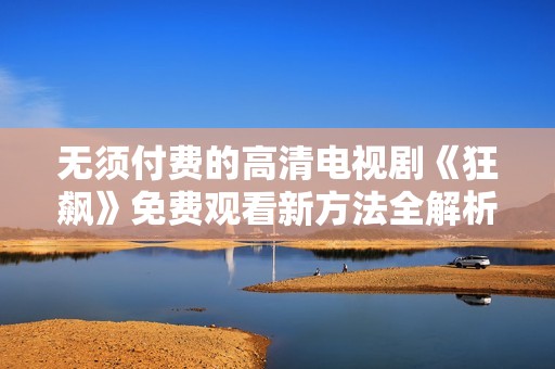 无须付费的高清电视剧《狂飙》免费观看新方法全解析