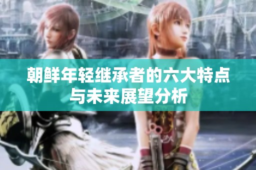 朝鲜年轻继承者的六大特点与未来展望分析