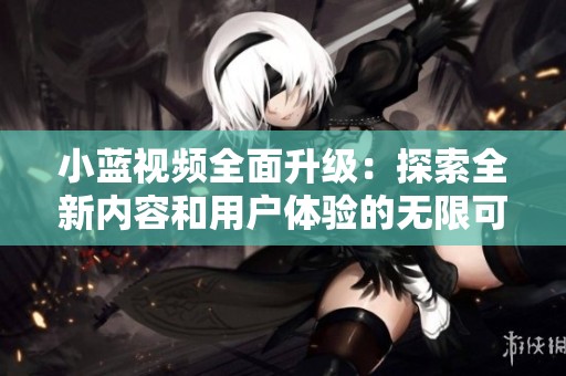 小蓝视频全面升级：探索全新内容和用户体验的无限可能性