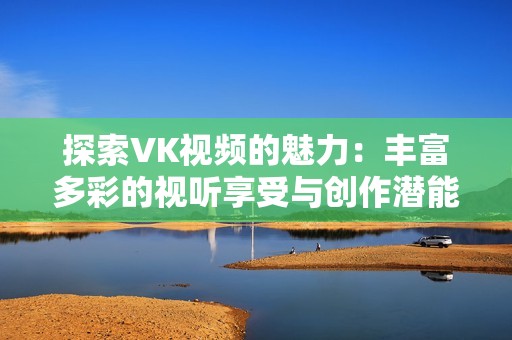 探索VK视频的魅力：丰富多彩的视听享受与创作潜能