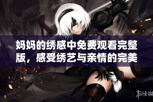 妈妈的绣感中免费观看完整版，感受绣艺与亲情的完美结合