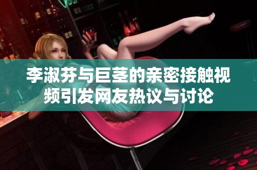 李淑芬与巨茎的亲密接触视频引发网友热议与讨论