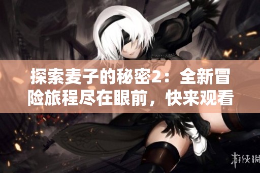 探索麦子的秘密2：全新冒险旅程尽在眼前，快来观看吧！