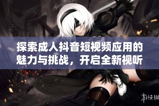 探索成人抖音短视频应用的魅力与挑战，开启全新视听体验之旅