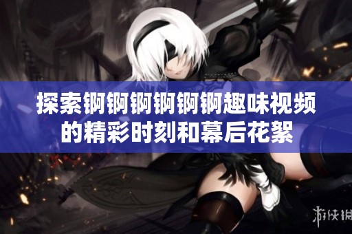 探索锕锕锕锕锕锕趣味视频的精彩时刻和幕后花絮