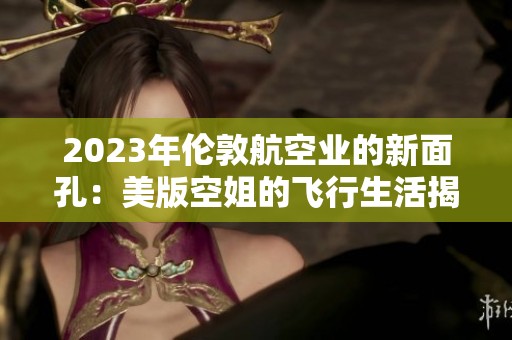 2023年伦敦航空业的新面孔：美版空姐的飞行生活揭秘