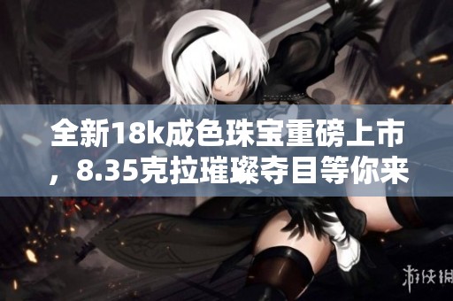 全新18k成色珠宝重磅上市，8.35克拉璀璨夺目等你来选