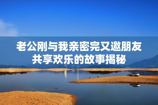 老公刚与我亲密完又邀朋友共享欢乐的故事揭秘