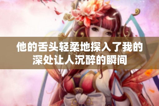 他的舌头轻柔地探入了我的深处让人沉醉的瞬间